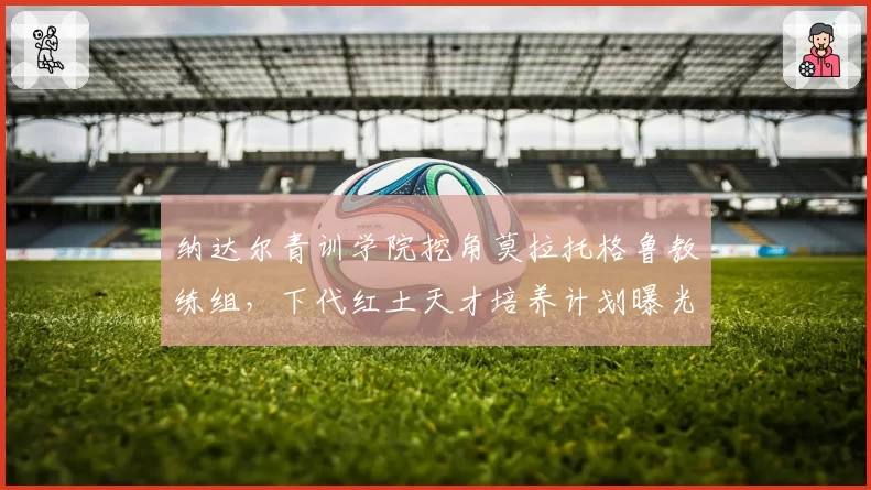 纳达尔青训学院挖角莫拉托格鲁教练组，下代红土天才培养计划曝光