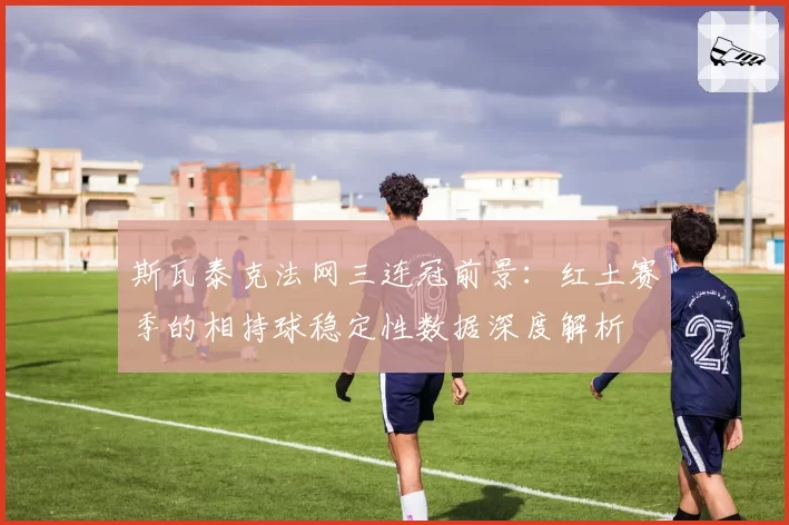 斯瓦泰克法网三连冠前景:红土赛季的相持球稳定性数据深度解析