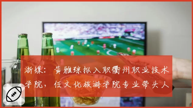 浙媒：黄雅琼拟入职衢州职业技术学院，任文化旅游学院专业带头人
