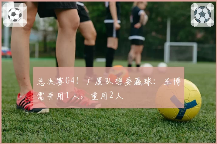 总决赛G4!广厦队想要赢球:王博需弃用1人,重用2人