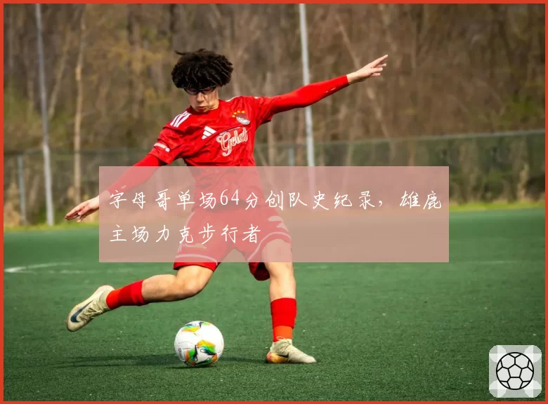 字母哥单场64分创队史纪录,雄鹿主场力克步行者