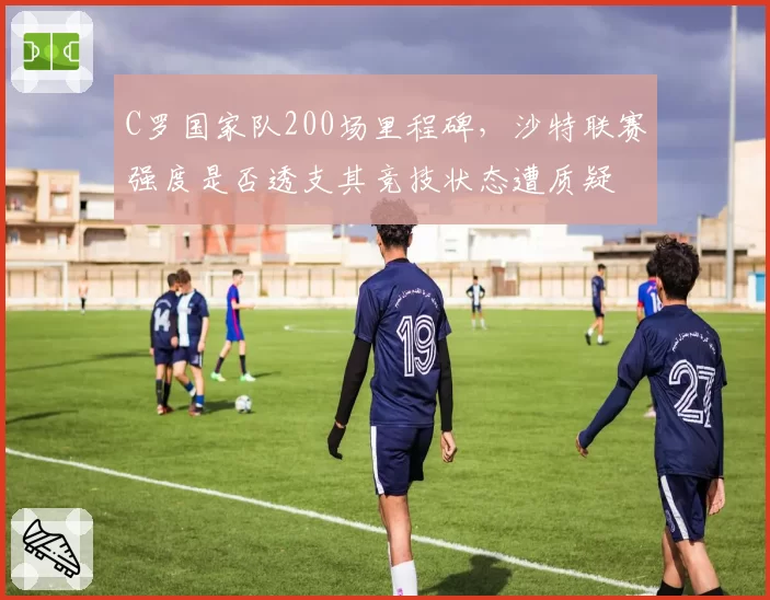C罗国家队200场里程碑,沙特联赛强度是否透支其竞技状态遭质疑
