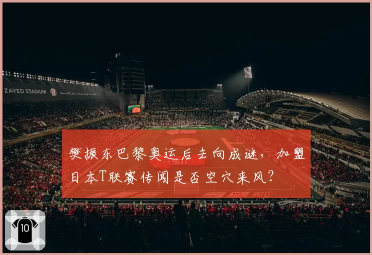 樊振东巴黎奥运后去向成谜，加盟日本T联赛传闻是否空穴来风？