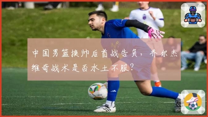 中国男篮换帅后首战告负，乔尔杰维奇战术是否水土不服？