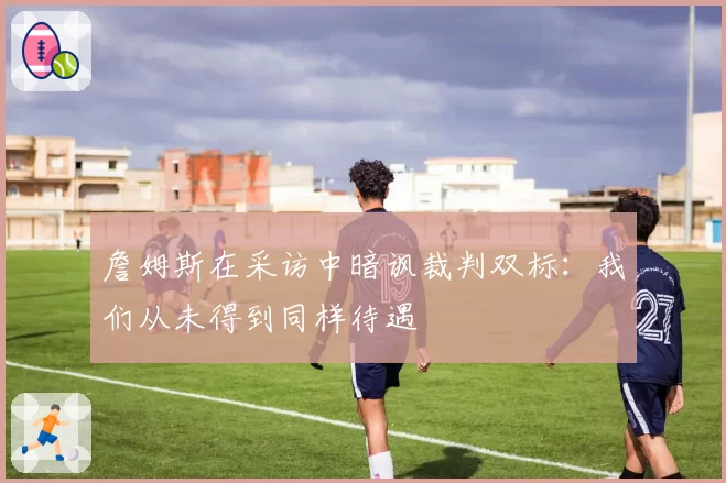 詹姆斯在采访中暗讽裁判双标:我们从未得到同样待遇