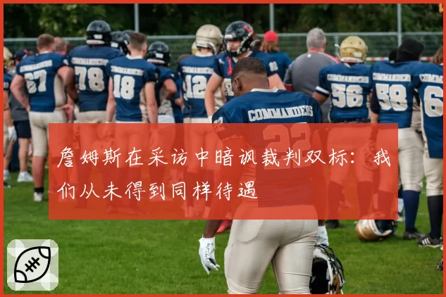 詹姆斯在采访中暗讽裁判双标:我们从未得到同样待遇