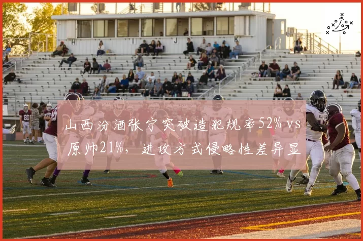 山西汾酒张宁突破造犯规率52% vs 原帅21%，进攻方式侵略性差异显著