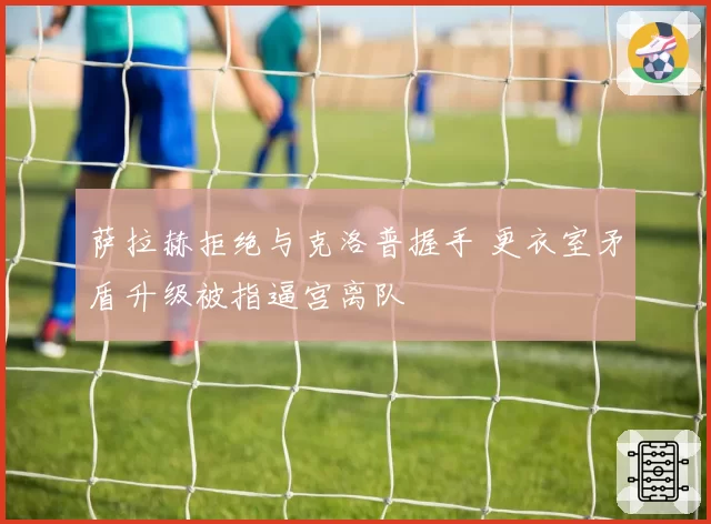 萨拉赫拒绝与克洛普握手 更衣室矛盾升级被指逼宫离队