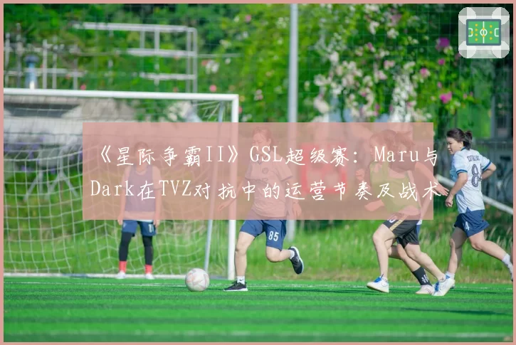 《星际争霸II》GSL超级赛：Maru与Dark在TVZ对抗中的运营节奏及战术选择对比