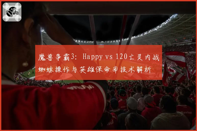 魔兽争霸3：Happy vs 120亡灵内战蜘蛛操作与英雄保命率技术解析