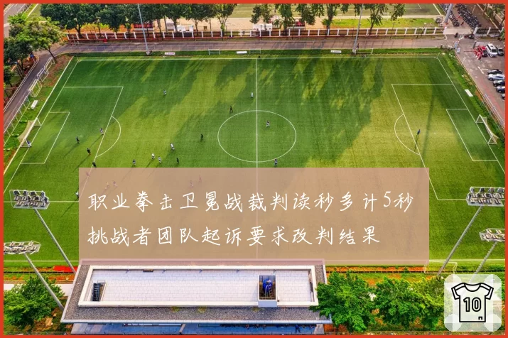 职业拳击卫冕战裁判读秒多计5秒 挑战者团队起诉要求改判结果