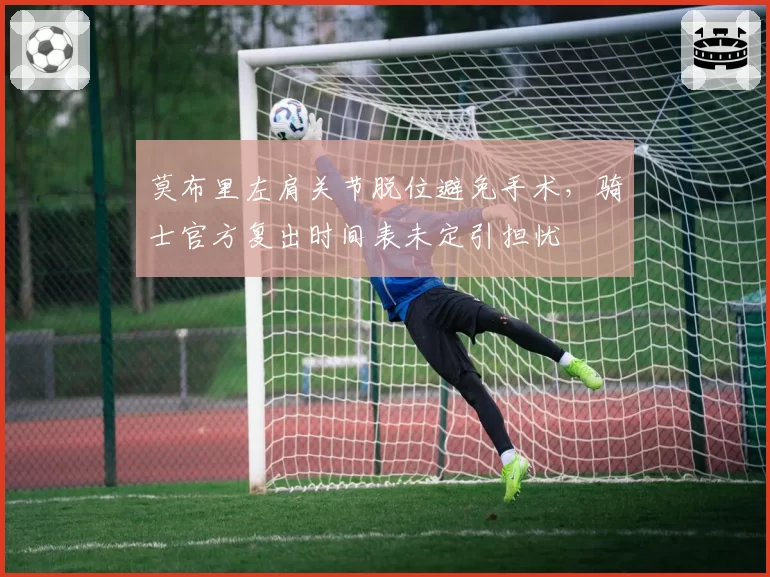 莫布里左肩关节脱位避免手术，骑士官方复出时间表未定引担忧