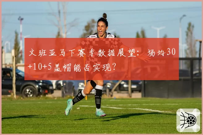 文班亚马下赛季数据展望：场均30+10+5盖帽能否实现？