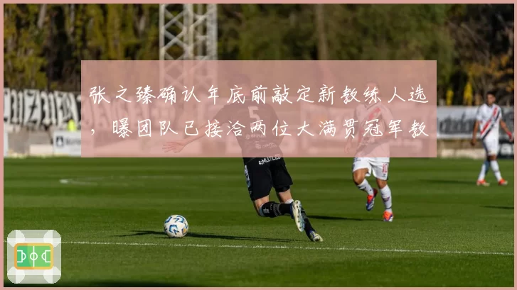 张之臻确认年底前敲定新教练人选，曝团队已接洽两位大满贯冠军教头