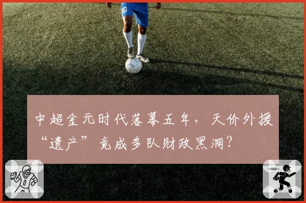 中超金元时代落幕五年，天价外援“遗产”竟成多队财政黑洞？