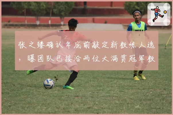 张之臻确认年底前敲定新教练人选,曝团队已接洽两位大满贯冠军教头