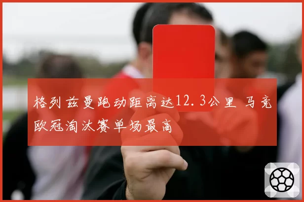 格列兹曼跑动距离达12.3公里 马竞欧冠淘汰赛单场最高