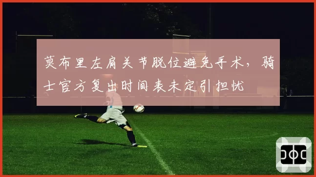 莫布里左肩关节脱位避免手术，骑士官方复出时间表未定引担忧