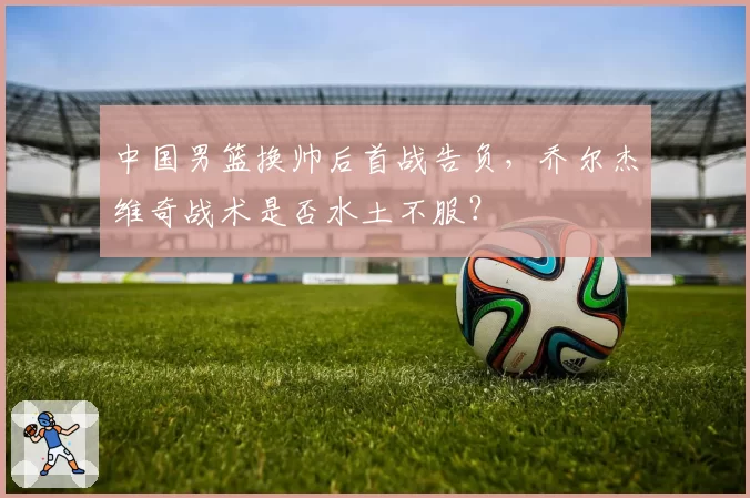 中国男篮换帅后首战告负，乔尔杰维奇战术是否水土不服？