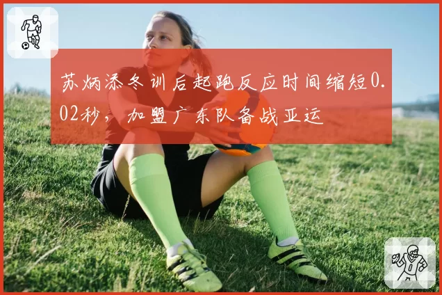 苏炳添冬训后起跑反应时间缩短0.02秒,加盟广东队备战亚运