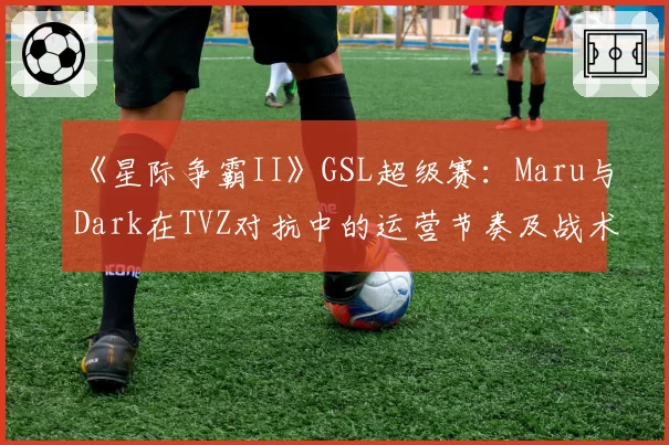 《星际争霸II》GSL超级赛：Maru与Dark在TVZ对抗中的运营节奏及战术选择对比