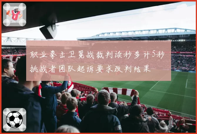 职业拳击卫冕战裁判读秒多计5秒 挑战者团队起诉要求改判结果