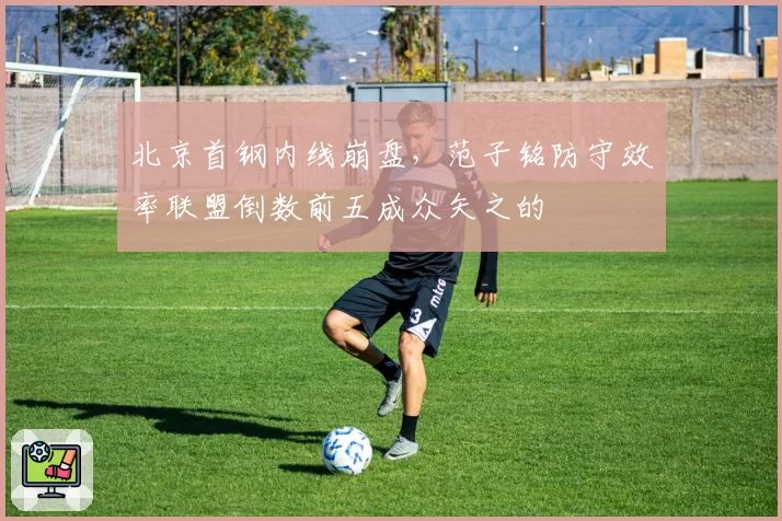 北京首钢内线崩盘，范子铭防守效率联盟倒数前五成众矢之的