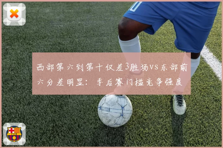 西部第六到第十仅差3胜场vs东部前六分差明显:季后赛门槛竞争强度对比