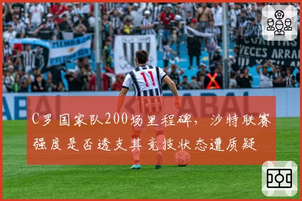 C罗国家队200场里程碑,沙特联赛强度是否透支其竞技状态遭质疑